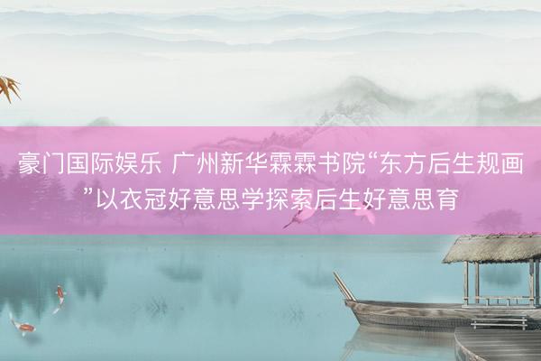 豪门国际娱乐 广州新华霖霖书院“东方后生规画”以衣冠好意思学探索后生好意思育