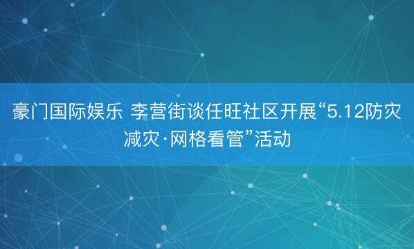 豪门国际娱乐 李营街谈任旺社区开展“5.12防灾减灾·网格看管”活动