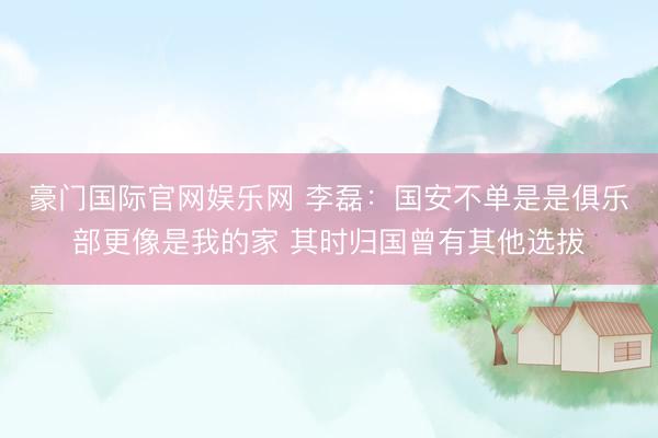 豪门国际官网娱乐网 李磊：国安不单是是俱乐部更像是我的家 其时归国曾有其他选拔