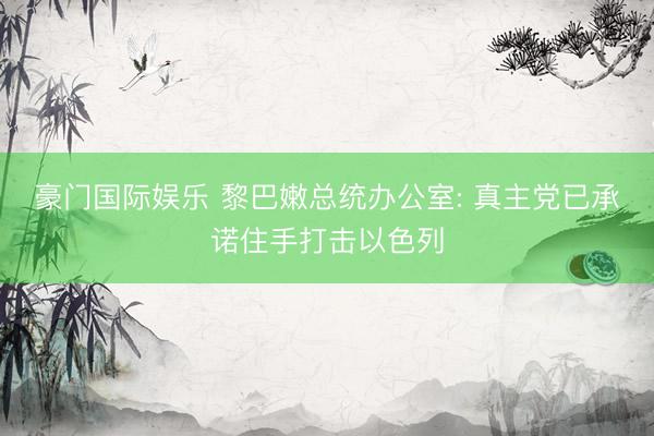 豪门国际娱乐 黎巴嫩总统办公室: 真主党已承诺住手打击以色列