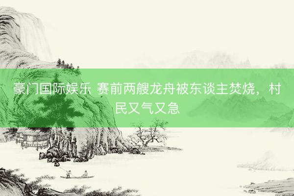 豪门国际娱乐 赛前两艘龙舟被东谈主焚烧,村民又气又急