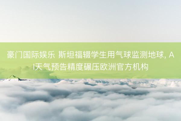 豪门国际娱乐 斯坦福辍学生用气球监测地球， AI天气预告精度碾压欧洲官方机构