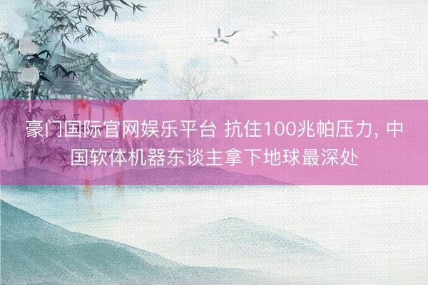 豪门国际官网娱乐平台 抗住100兆帕压力， 中国软体机器东谈主拿下地球最深处