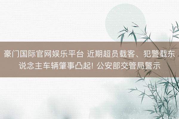 豪门国际官网娱乐平台 近期超员载客、犯警载东说念主车辆肇事凸起! 公安部交管局警示