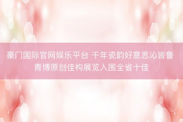 豪门国际官网娱乐平台 千年瓷韵好意思沁皆鲁 青博原创佳构展览入围全省十佳
