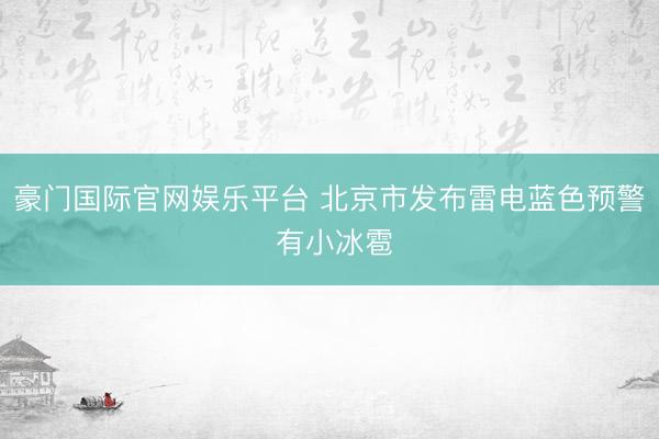 豪门国际官网娱乐平台 北京市发布雷电蓝色预警 有小冰雹
