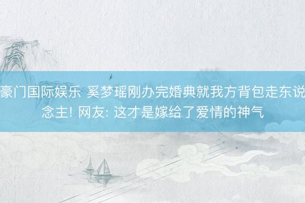 豪门国际娱乐 奚梦瑶刚办完婚典就我方背包走东说念主! 网友: 这才是嫁给了爱情的神气