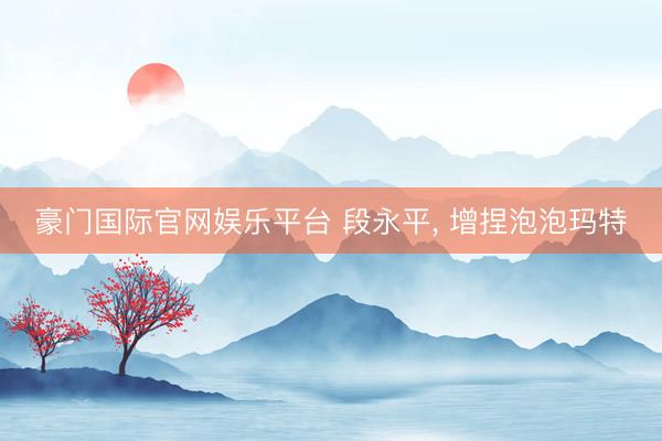 豪门国际官网娱乐平台 段永平， 增捏泡泡玛特