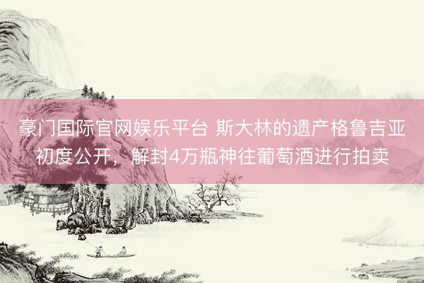 豪门国际官网娱乐平台 斯大林的遗产格鲁吉亚初度公开，解封4万瓶神往葡萄酒进行拍卖