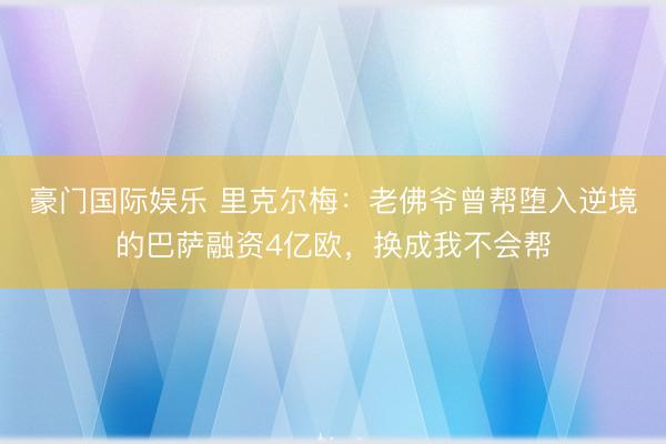 豪门国际娱乐 里克尔梅：老佛爷曾帮堕入逆境的巴萨融资4亿欧，换成我不会帮