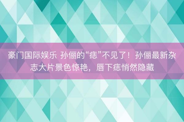 豪门国际娱乐 孙俪的“痣”不见了！孙俪最新杂志大片景色惊艳，唇下痣悄然隐藏