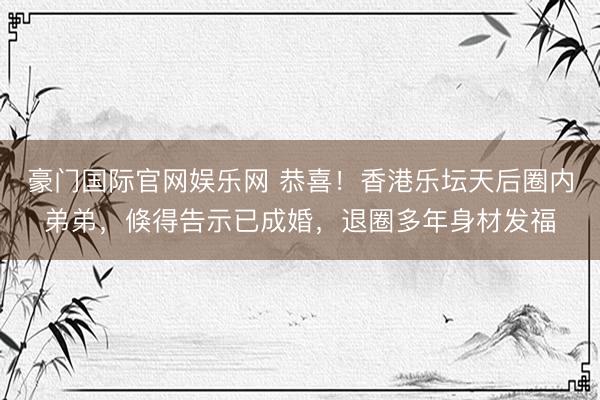 豪门国际官网娱乐网 恭喜！香港乐坛天后圈内弟弟，倏得告示已成婚，退圈多年身材发福