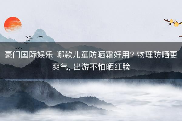 豪门国际娱乐 哪款儿童防晒霜好用? 物理防晒更爽气， 出游不怕晒红脸