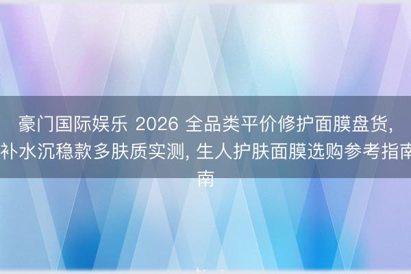 豪门国际娱乐 2026 全品类平价修护面膜盘货， 补水沉稳款多肤质实测， 生人护肤面膜选购参考指南