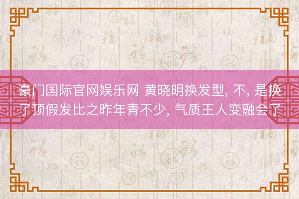 豪门国际官网娱乐网 黄晓明换发型， 不， 是换了顶假发比之昨年青不少， 气质王人变融会了