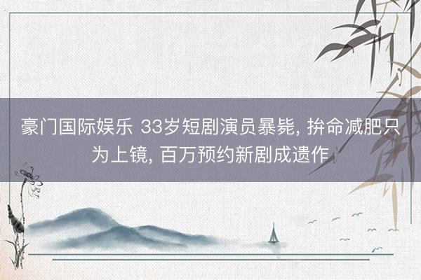 豪门国际娱乐 33岁短剧演员暴毙， 拚命减肥只为上镜， 百万预约新剧成遗作