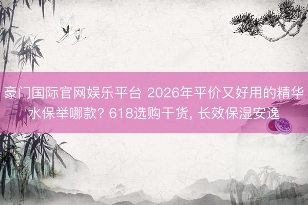 豪门国际官网娱乐平台 2026年平价又好用的精华水保举哪款? 618选购干货， 长效保湿安逸