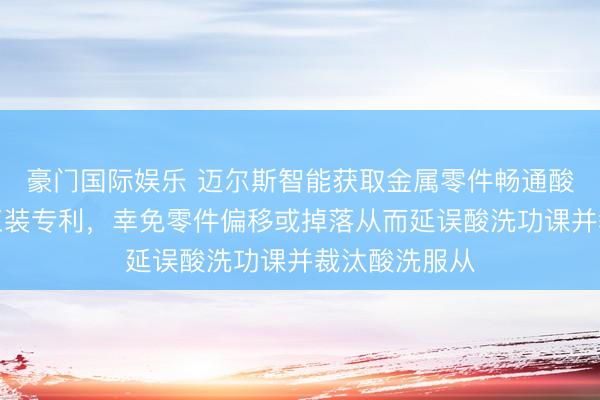 豪门国际娱乐 迈尔斯智能获取金属零件畅通酸洗用防偏移工装专利，幸免零件偏移或掉落从而延误酸洗功课并裁汰酸洗服从