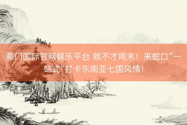 豪门国际官网娱乐平台 就不才周末！来蛇口“一站式”打卡东南亚七国风情！