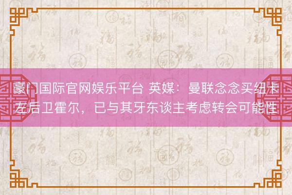 豪门国际官网娱乐平台 英媒：曼联念念买纽卡左后卫霍尔，已与其牙东谈主考虑转会可能性