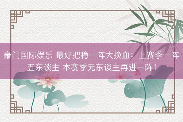 豪门国际娱乐 最好把稳一阵大换血：上赛季一阵五东谈主 本赛季无东谈主再进一阵！
