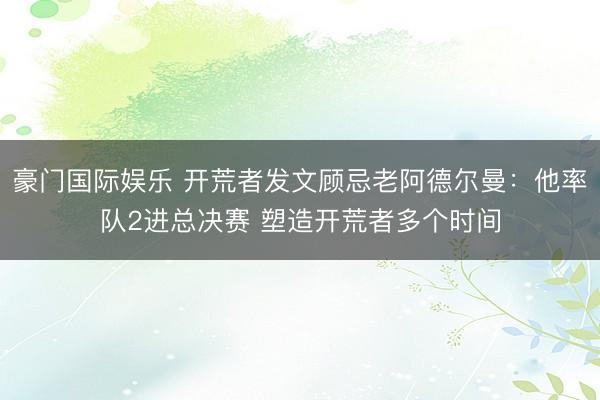 豪门国际娱乐 开荒者发文顾忌老阿德尔曼：他率队2进总决赛 塑