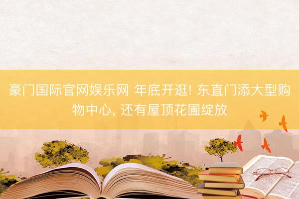 豪门国际官网娱乐网 年底开逛! 东直门添大型购物中心， 还有屋顶花圃绽放