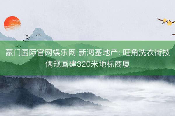 豪门国际官网娱乐网 新鸿基地产: 旺角洗衣街技俩规画建320米地标商厦