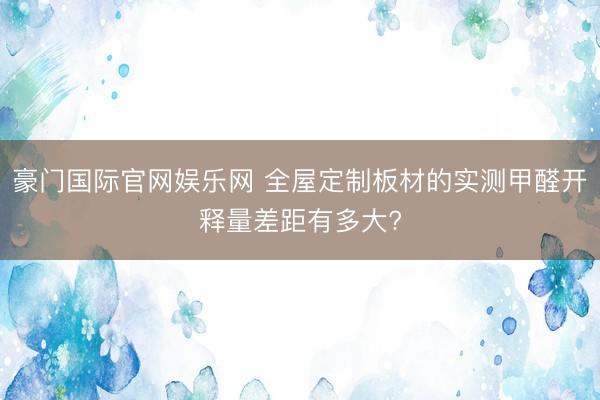豪门国际官网娱乐网 全屋定制板材的实测甲醛开释量差距有多大?